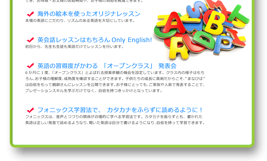 海外の絵本を使ったオリジナルレッスン
本場の英語にこだわり、リズムのある英語を大切にしています。

英会話レッスンはもちろんオンリーイングリッシュ！
初日から、先生も生徒も英語だけでレッスンを行います。

英語の習得度がわかる「オープンクラス」発表会
６か月に１度、「オープンクラス」とよばれる授業参観の機会を設定しています。クラス内の様子はもちろん、お子様の理解度、成熟度を確認することができます。子どもたちの成長に真剣だからこそ、「まなびば」は自信をもって親御さんにレッスンを公開できます。お子様にとっても、ご家族や人前で発表することで、プレゼンテーションスキルを学ぶだけでなく、自信を持つきっかけとなっています。

フォニックス学習法で、カタカナをふらずに読めるように！
フォニックスは、音声とつづりの関係が合理的に学べる学習法です。カタカナを振らずとも、書かれた英語は正しい発音で読めるようになり、聞いた英語は自分で書けるようになり、自信をもって学習できます。